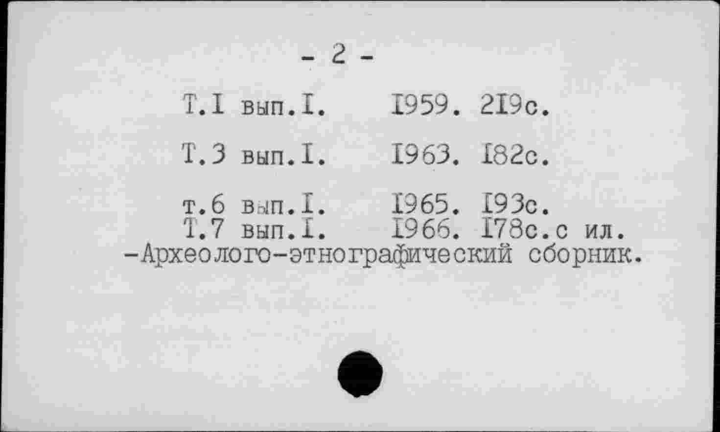 ﻿- г -
Т.1	вып.1.	1959.	2І9с.
T.З	вып.1.	1963.	182с.
т.6	вып.1.	1965.	I93c.
T.7	вып.1.	1966.	I78c.c ил.
-Археолого-этнографический сборник.